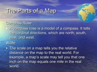 The Parts of a MapThe Parts of a Map
Compass RoseCompass Rose
• A compass rose is a model of a compass. It tellsA compass rose is a model of a compass. It tells
the cardinal directions, which are north, south,the cardinal directions, which are north, south,
east, and west.east, and west.
ScaleScale
• The scale on a map tells you the relativeThe scale on a map tells you the relative
distance on the map to the real world. Fordistance on the map to the real world. For
example, a map’s scale may tell you that oneexample, a map’s scale may tell you that one
inch on the map equals one mile in the realinch on the map equals one mile in the real
world.world.
 