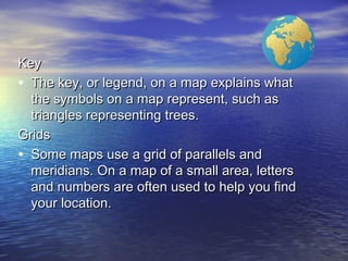 KeyKey
• The key, or legend, on a map explains whatThe key, or legend, on a map explains what
the symbols on a map represent, such asthe symbols on a map represent, such as
triangles representing trees.triangles representing trees.
GridsGrids
• Some maps use a grid of parallels andSome maps use a grid of parallels and
meridians. On a map of a small area, lettersmeridians. On a map of a small area, letters
and numbers are often used to help you findand numbers are often used to help you find
your location.your location.
 