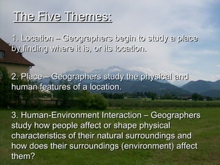 The Five Themes:The Five Themes:
1. Location – Geographers begin to study a place1. Location – Geographers begin to study a place
by finding where it is, or its location.by finding where it is, or its location.
2. Place – Geographers study the physical and2. Place – Geographers study the physical and
human features of a location.human features of a location.
3. Human-Environment Interaction – Geographers3. Human-Environment Interaction – Geographers
study how people affect or shape physicalstudy how people affect or shape physical
characteristics of their natural surroundings andcharacteristics of their natural surroundings and
how does their surroundings (environment) affecthow does their surroundings (environment) affect
them?them?
 