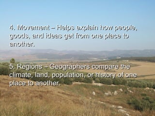 4. Movement – Helps explain how people,4. Movement – Helps explain how people,
goods, and ideas get from one place togoods, and ideas get from one place to
another.another.
5. Regions – Geographers compare the5. Regions – Geographers compare the
climate, land, population, or history of oneclimate, land, population, or history of one
place to another.place to another.
 
