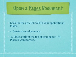 Open a Pages Document

Look for the grey ink well in your applications
folder.

1. Create a new document.

2. Place a title at the top of your paper - “3
Places I want to visit.”
 