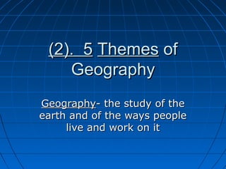 (2). 5(2). 5 ThemesThemes ofof
GeographyGeography
GeographyGeography- the study of the- the study of the
earth and of the ways peopleearth and of the ways people
live and work on itlive and work on it
 