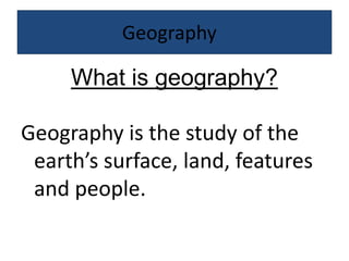 Geography	 What is geography? Geography is the study of the earth’s surface, land, features and people.  