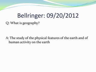 Bellringer: 09/20/2012
Q: What is geography?



A: The study of the physical features of the earth and of
  human activity on the earth
 