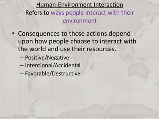 Human-Environment Interaction
Refers to ways people interact with their
environment
• Consequences to those actions depend
upon how people choose to interact with
the world and use their resources.
– Positive/Negative
– Intentional/Accidental
– Favorable/Destructive
 