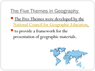 The Five Themes in Geography
The Five Themes were developed by the
National Council for Geographic Education
to provide a framework for the
presentation of geographic materials.
 