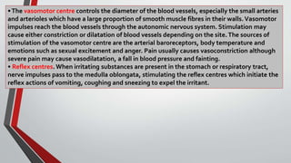 •The vasomotor centre controls the diameter of the blood vessels, especially the small arteries
and arterioles which have a large proportion of smooth muscle fibres in their walls.Vasomotor
impulses reach the blood vessels through the autonomic nervous system. Stimulation may
cause either constriction or dilatation of blood vessels depending on the site.The sources of
stimulation of the vasomotor centre are the arterial baroreceptors, body temperature and
emotions such as sexual excitement and anger. Pain usually causes vasoconstriction although
severe pain may cause vasodilatation, a fall in blood pressure and fainting.
• Reflex centres. When irritating substances are present in the stomach or respiratory tract,
nerve impulses pass to the medulla oblongata, stimulating the reflex centres which initiate the
reflex actions of vomiting, coughing and sneezing to expel the irritant.
 