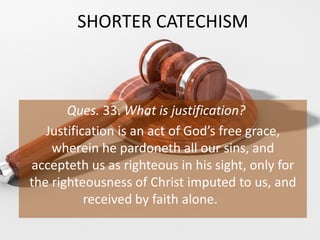 SHORTER CATECHISM
Ques. 33. What is justification?
Justification is an act of God’s free grace,
wherein he pardoneth all our sins, and
accepteth us as righteous in his sight, only for
the righteousness of Christ imputed to us, and
received by faith alone.
 