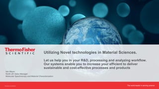 The world leader in serving scienceProprietary & Confidential
Utilizing Novel technologies in Material Sciences.
Let us help you in your R&D, processing and analyzing workflow.
Our systems enable you to increase your efficient to deliver
sustainable and cost-effective processes and products
Iain Mayer
North UK Sales Manager
Molecular Spectroscopy and Material Characterization
 