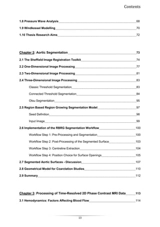 Contents
13
1.8 Pressure Wave Analysis 68
1.9 Windkessel Modelling 70
1.10 Thesis Research Aims 72
Chapter 2: Aortic Segmentation 73
2.1 The Sheffield Image Registration Toolkit 74
2.2 One-Dimensional Image Processing 77
2.3 Two-Dimensional Image Processing 81
2.4 Three-Dimensional Image Processing 83
Classic Threshold Segmentation 83
Connected Threshold Segmentation 84
Otsu Segmentation 95
2.5 Region Based Region Growing Segmentation Model 97
Seed Definition 98
Input Image 99
2.6 Implementation of the RBRG Segmentation Workflow 100
Workflow Step 1: Pre-Processing and Segmentation 100
Workflow Step 2: Post-Processing of the Segmented Surface 103
Workflow Step 3: Centreline Extraction 104
Workflow Step 4: Position Choice for Surface Openings 105
2.7 Segmented Aortic Surfaces - Discussion 107
2.8 Geometrical Model for Coarctation Studies 110
2.9 Summary 112
Chapter 3: Processing of Time-Resolved 2D Phase Contrast MRI Data 113
3.1 Hemodynamics: Factors Affecting Blood Flow 114
 