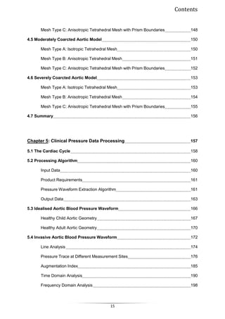 Contents
15
Mesh Type C: Anisotropic Tetrahedral Mesh with Prism Boundaries 148
4.5 Moderately Coarcted Aortic Model 150
Mesh Type A: Isotropic Tetrahedral Mesh 150
Mesh Type Β: Αnisotropic Tetrahedral Mesh 151
Mesh Type C: Anisotropic Tetrahedral Mesh with Prism Boundaries 152
4.6 Severely Coarcted Aortic Model 153
Mesh Type A: Isotropic Tetrahedral Mesh 153
Mesh Type Β: Αnisotropic Tetrahedral Mesh 154
Mesh Type C: Anisotropic Tetrahedral Mesh with Prism Boundaries 155
4.7 Summary 156
Chapter 5: Clinical Pressure Data Processing 157
5.1 The Cardiac Cycle 158
5.2 Processing Algorithm 160
Input Data 160
Product Requirements 161
Pressure Waveform Extraction Algorithm 161
Output Data 163
5.3 Idealised Aortic Blood Pressure Waveform 166
Healthy Child Aortic Geometry 167
Healthy Adult Aortic Geometry 170
5.4 Invasive Aortic Blood Pressure Waveform 172
Line Analysis 174
Pressure Trace at Different Measurement Sites 176
Augmentation Index 185
Time Domain Analysis 190
Frequency Domain Analysis 198
 