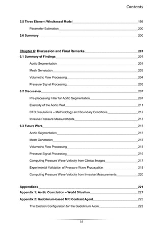 Contents
16
5.5 Three Element Windkessel Model 198
Parameter Estimation 200
5.6 Summary 200
Chapter 6: Discussion and Final Remarks 201
6.1 Summary of Findings 201
Aortic Segmentation 201
Mesh Generation 203
Volumetric Flow Processing 204
Pressure Signal Processing 205
6.2 Discussion 207
Pre-processing Filter for Aortic Segmentation 207
Elasticity of the Aortic Wall 211
CFD Simulations – Methodology and Boundary Conditions 212
Invasive Pressure Measurements 213
6.3 Future Work 215
Aortic Segmentation 215
Mesh Generation 215
Volumetric Flow Processing 215
Pressure Signal Processing 216
Computing Pressure Wave Velocity from Clinical Images 217
Experimental Validation of Pressure Wave Propagation 218
Computing Pressure Wave Velocity from Invasive Measurements 220
Appendices 221
Appendix 1: Aortic Coarctation – World Situation 221
Appendix 2: Gadolinium-based MRI Contrast Agent 223
The Electron Configuration for the Gadolinium Atom 223
 