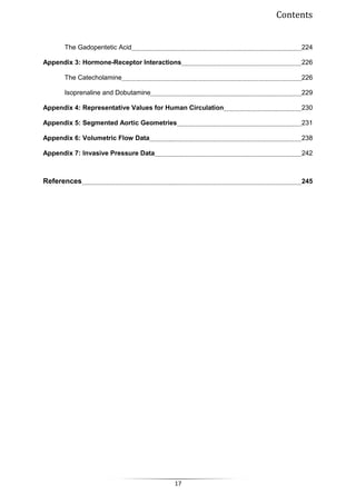 Contents
17
The Gadopentetic Acid 224
Appendix 3: Hormone-Receptor Interactions 226
The Catecholamine 226
Isoprenaline and Dobutamine 229
Appendix 4: Representative Values for Human Circulation 230
Appendix 5: Segmented Aortic Geometries 231
Appendix 6: Volumetric Flow Data 238
Appendix 7: Invasive Pressure Data 242
References 245
 