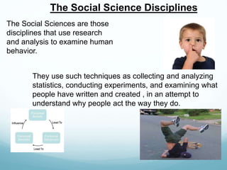 The Social Science Disciplines
The Social Sciences are those
disciplines that use research
and analysis to examine human
behavior.
They use such techniques as collecting and analyzing
statistics, conducting experiments, and examining what
people have written and created , in an attempt to
understand why people act the way they do.
 