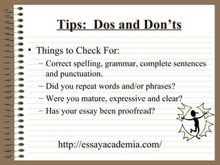 Tips:  Dos and Don’ts Things to Check For: Correct spelling, grammar, complete sentences and punctuation. Did you repeat words and/or phrases? Were you mature, expressive and clear? Has your essay been proofread? http://essayacademia.com/ 