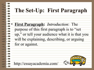 The Set-Up:  First   Paragraph First Paragraph :   Introduction :  The purpose of this first paragraph is to “set  up,” or tell your audience what it is that you will be explaining, describing, or arguing for or against.  http://essayacademia.com/ 