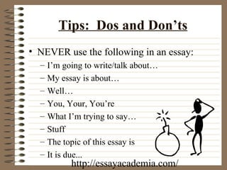 Tips:  Dos and Don’ts NEVER use the following in an essay: I’m going to write/talk about… My essay is about… Well… You, Your, You’re  What I’m trying to say… Stuff The topic of this essay is It is due... http://essayacademia.com/ 