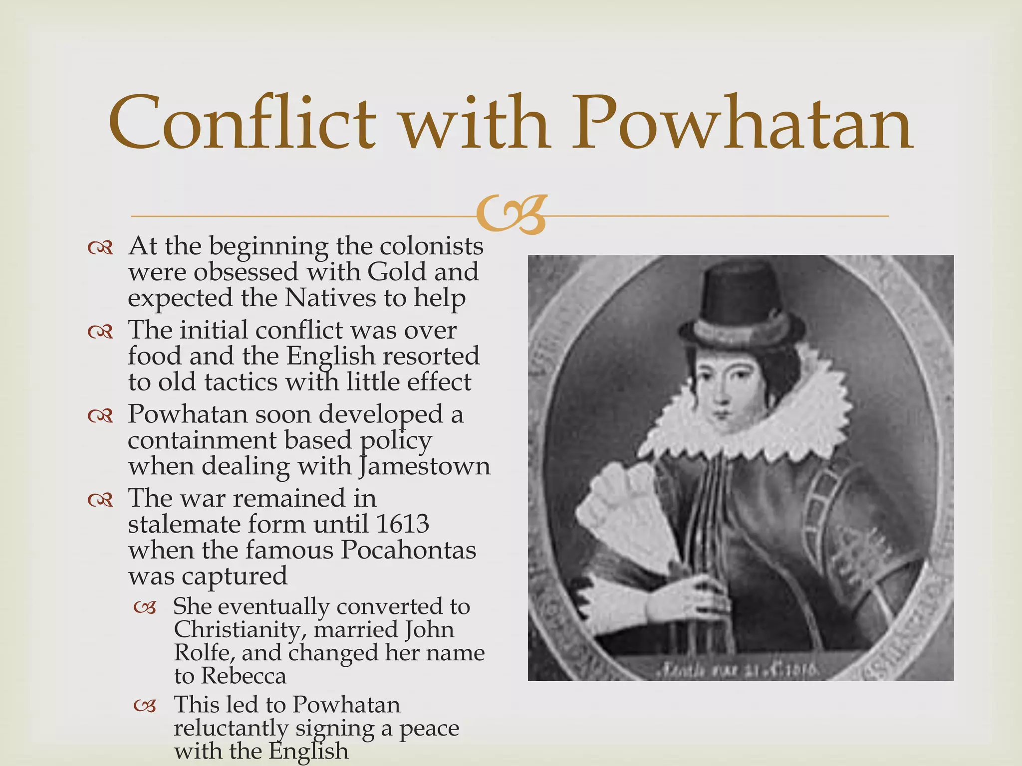 
Conflict with Powhatan
 At the beginning the colonists
were obsessed with Gold and
expected the Natives to help
 The initial conflict was over
food and the English resorted
to old tactics with little effect
 Powhatan soon developed a
containment based policy
when dealing with Jamestown
 The war remained in
stalemate form until 1613
when the famous Pocahontas
was captured
 She eventually converted to
Christianity, married John
Rolfe, and changed her name
to Rebecca
 This led to Powhatan
reluctantly signing a peace
with the English
 