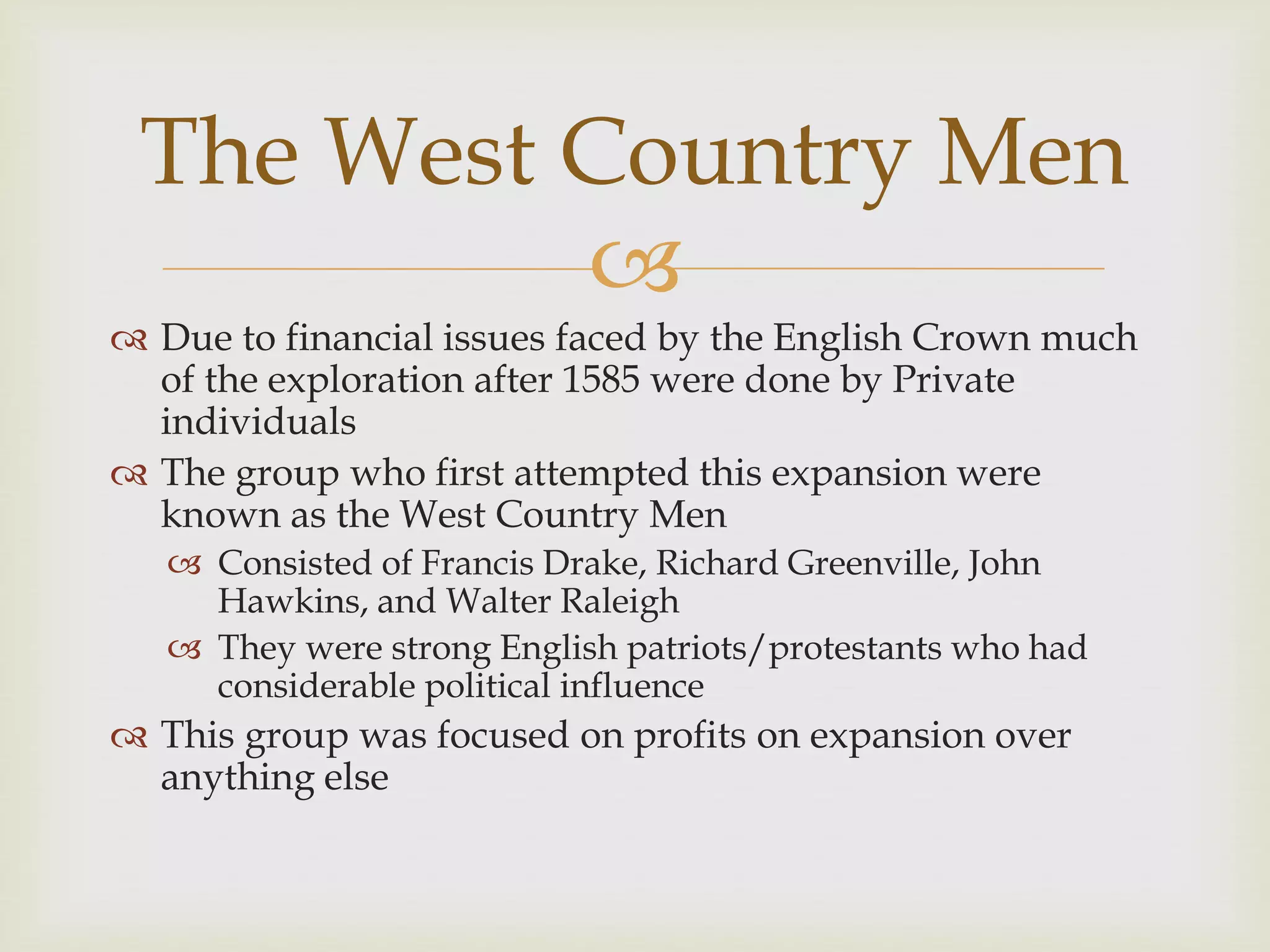 
 Due to financial issues faced by the English Crown much
of the exploration after 1585 were done by Private
individuals
 The group who first attempted this expansion were
known as the West Country Men
 Consisted of Francis Drake, Richard Greenville, John
Hawkins, and Walter Raleigh
 They were strong English patriots/protestants who had
considerable political influence
 This group was focused on profits on expansion over
anything else
The West Country Men
 