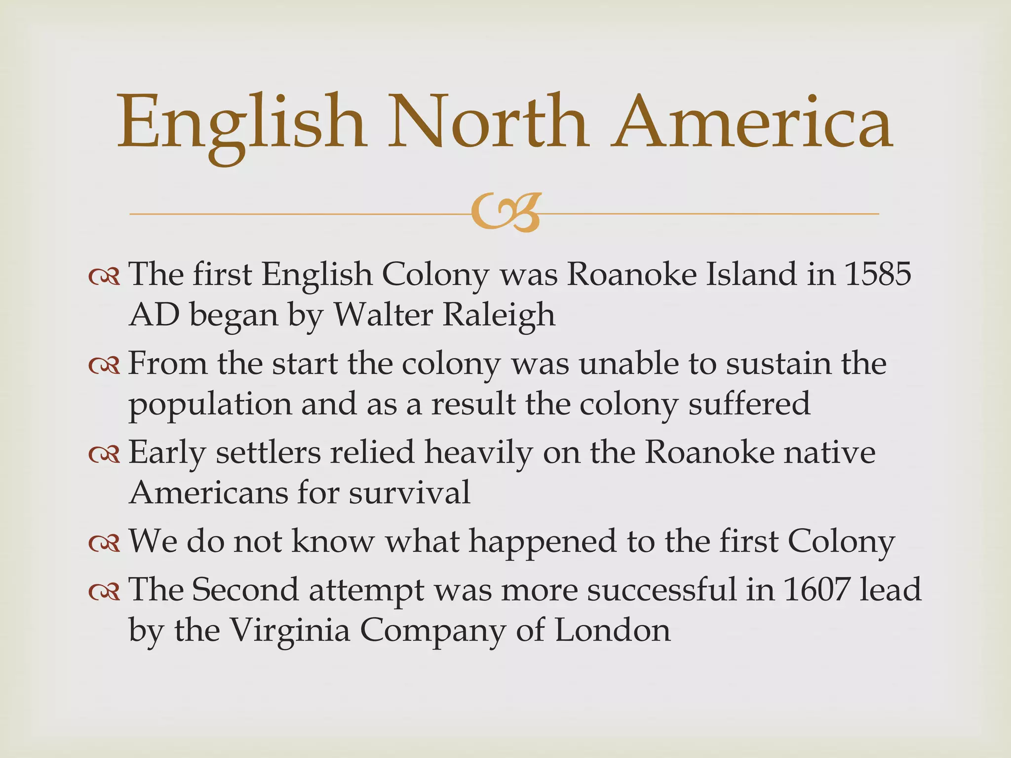
 The first English Colony was Roanoke Island in 1585
AD began by Walter Raleigh
 From the start the colony was unable to sustain the
population and as a result the colony suffered
 Early settlers relied heavily on the Roanoke native
Americans for survival
 We do not know what happened to the first Colony
 The Second attempt was more successful in 1607 lead
by the Virginia Company of London
English North America
 