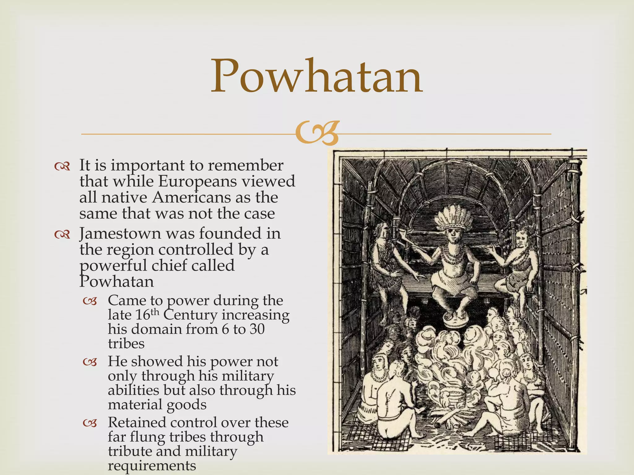 
Powhatan
 It is important to remember
that while Europeans viewed
all native Americans as the
same that was not the case
 Jamestown was founded in
the region controlled by a
powerful chief called
Powhatan
 Came to power during the
late 16th Century increasing
his domain from 6 to 30
tribes
 He showed his power not
only through his military
abilities but also through his
material goods
 Retained control over these
far flung tribes through
tribute and military
requirements
 