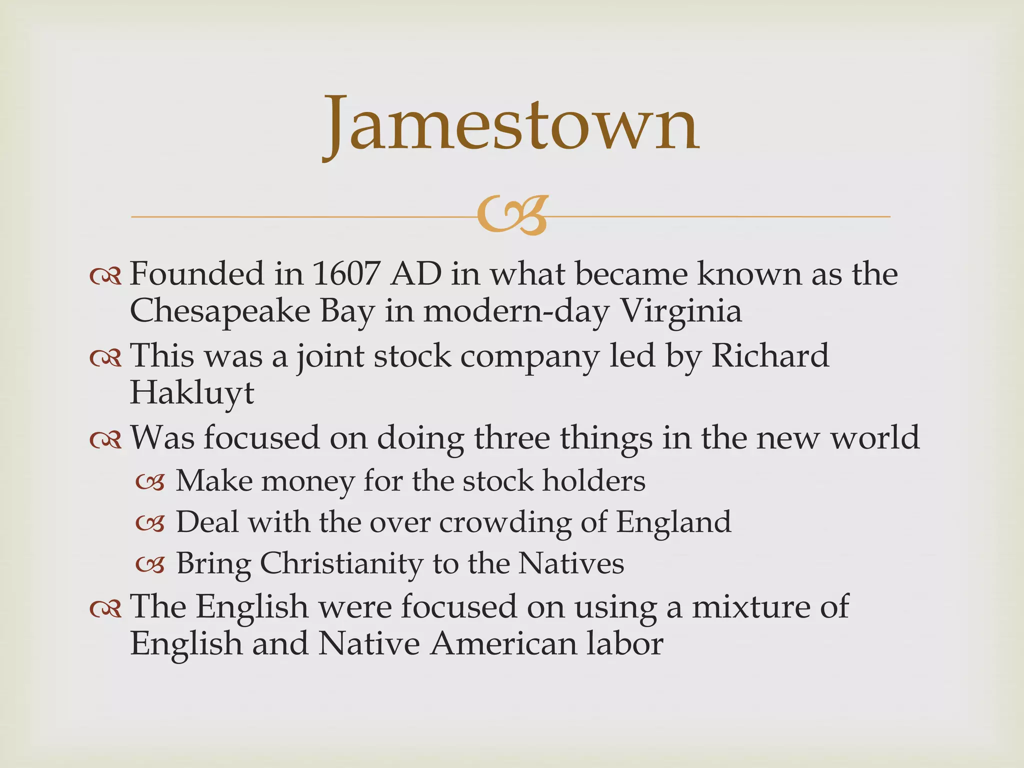 
 Founded in 1607 AD in what became known as the
Chesapeake Bay in modern-day Virginia
 This was a joint stock company led by Richard
Hakluyt
 Was focused on doing three things in the new world
 Make money for the stock holders
 Deal with the over crowding of England
 Bring Christianity to the Natives
 The English were focused on using a mixture of
English and Native American labor
Jamestown
 
