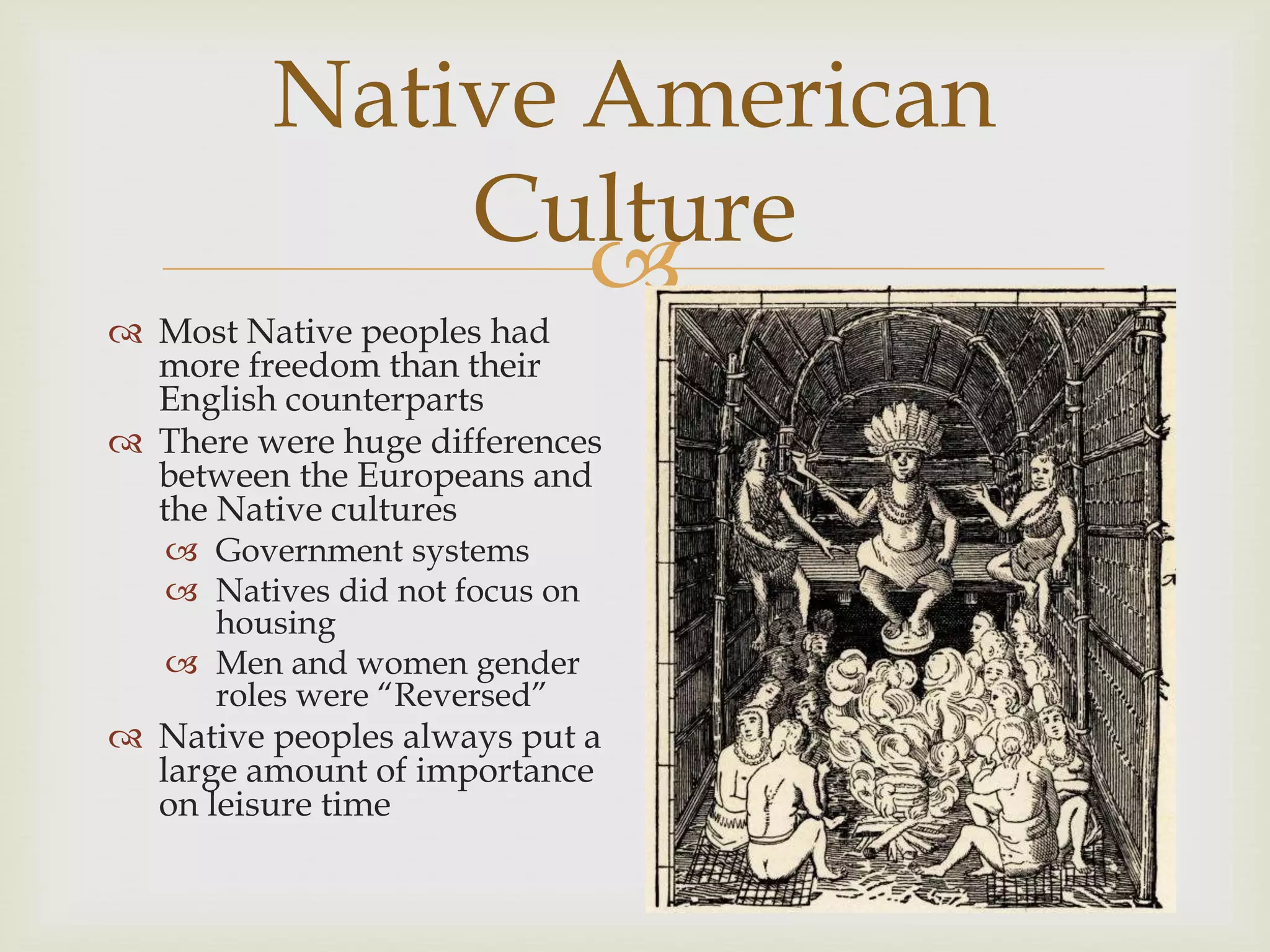 
Native American
Culture
 Most Native peoples had
more freedom than their
English counterparts
 There were huge differences
between the Europeans and
the Native cultures
 Government systems
 Natives did not focus on
housing
 Men and women gender
roles were “Reversed”
 Native peoples always put a
large amount of importance
on leisure time
 