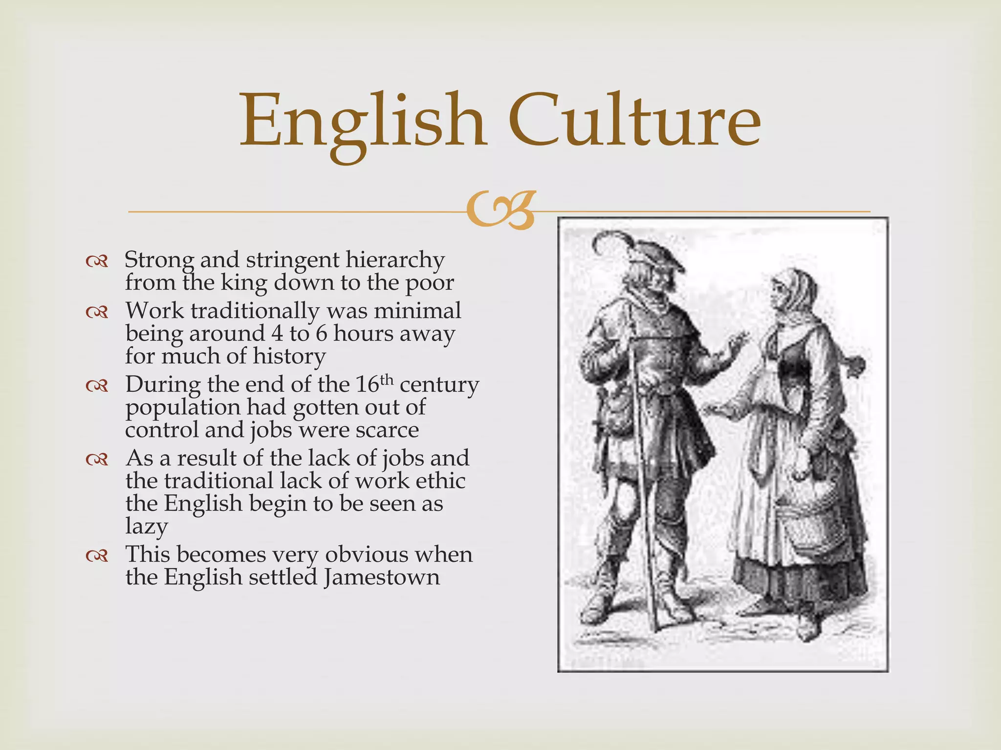 
English Culture
 Strong and stringent hierarchy
from the king down to the poor
 Work traditionally was minimal
being around 4 to 6 hours away
for much of history
 During the end of the 16th century
population had gotten out of
control and jobs were scarce
 As a result of the lack of jobs and
the traditional lack of work ethic
the English begin to be seen as
lazy
 This becomes very obvious when
the English settled Jamestown
 