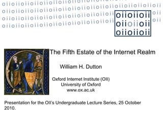 The Fifth Estate of the Internet Realm
William H. Dutton
Oxford Internet Institute (OII)
University of Oxford
www.ox.ac.uk
Presentation for the OII’s Undergraduate Lecture Series, 25 October
2010.
 