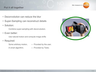 10/24Testo AG, SuperResolution - Webconference (1.0), 1000len-juj, 15.11.2012, Confidentiality 2
Put it all together
• Deconvolution can reduce the blur
• Super-Sampling can reconstruct details
• Solution:
Combine super-sampling with deconvolution.
• Even better:
Use natural motion and compute image shifts
• Required:
Some arbitrary motion, ← Provided by the user.
A smart algorithm. ← Provided by Testo.
 