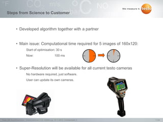11/24Testo AG, SuperResolution - Webconference (1.0), 1000len-juj, 15.11.2012, Confidentiality 2
Steps from Science to Customer
• Developed algorithm together with a partner
• Main issue: Computational time required for 5 images of 160x120:
Start of optimisation: 30 s
Now: 100 ms
• Super-Resolution will be available for all current testo cameras
No hardware required, just software.
User can update its own cameras.
 