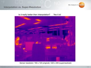 13/24Testo AG, SuperResolution - Webconference (1.0), 1000len-juj, 15.11.2012, Confidentiality 2
Interpolation vs. Super-Resolution
Sensor resolution: 160 x 120 (original) / 320 x 240 (superresolved)
Is it really better then Interpolation? Yes it is!
 
