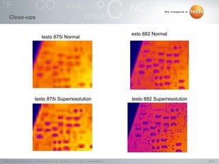 22/24Testo AG, SuperResolution - Webconference (1.0), 1000len-juj, 15.11.2012, Confidentiality 2
Close-ups
testo 875i Normal
testo 875i Superresolution
esto 882 Normal
testo 882 Superresolution
 