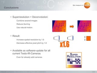 23/24Testo AG, SuperResolution - Webconference (1.0), 1000len-juj, 15.11.2012, Confidentiality 2
Conclusions
• Superresolution + Deconvolution:
Combine several images
Reduce blurring
Use natural motion
• Result:
Increase spatial resolution by 1.6
Decrease effective pixel pitch by 1.6
• Available as software-update for all
current Testo-IR-Cameras
Even for already sold cameras.
 