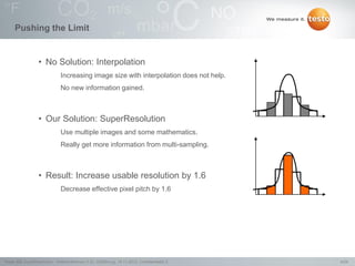 4/24Testo AG, SuperResolution - Webconference (1.0), 1000len-juj, 15.11.2012, Confidentiality 2
Pushing the Limit
• No Solution: Interpolation
Increasing image size with interpolation does not help.
No new information gained.
• Our Solution: SuperResolution
Use multiple images and some mathematics.
Really get more information from multi-sampling.
• Result: Increase usable resolution by 1.6
Decrease effective pixel pitch by 1.6
 