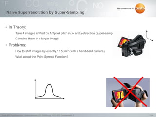 7/24Testo AG, SuperResolution - Webconference (1.0), 1000len-juj, 15.11.2012, Confidentiality 2
Naive Superresolution by Super-Sampling
• In Theory:
Take 4 images shifted by 1/2pixel pitch in x- and y-direction (super-sampling)
Combine them in a larger image.
• Problems:
How to shift images by exactly 12.5µm? (with a hand-held camera)
What about the Point Spread Function?
 