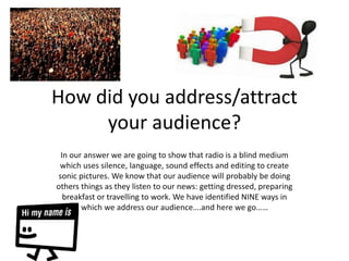 How did you address/attract
your audience?
In our answer we are going to show that radio is a blind medium
which uses silence, language, sound effects and editing to create
sonic pictures. We know that our audience will probably be doing
others things as they listen to our news: getting dressed, preparing
breakfast or travelling to work. We have identified NINE ways in
which we address our audience….and here we go……
 