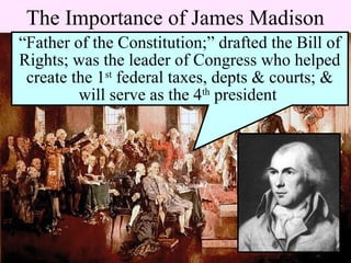 The Importance of James Madison
“Father of the Constitution;” drafted the Bill of
Rights; was the leader of Congress who helped
create the 1st
federal taxes, depts & courts; &
will serve as the 4th
president
 
