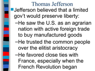 Thomas Jefferson
Jefferson believed that a limited
gov’t would preserve liberty:
–He saw the U.S. as an agrarian
nation with active foreign trade
to buy manufactured goods
–He trusted the common people
over the elitist aristocracy
–He favored close ties with
France, especially when the
French Revolution began
 