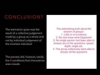 C O N C L U S I O N ?
The estimation given was the
result of a collective judgement
made by a group as a whole and
not by individual judgement of
the smartest individual.
The process did, however, satisfy
the 4 conditions that characterise
wise crowds:
 