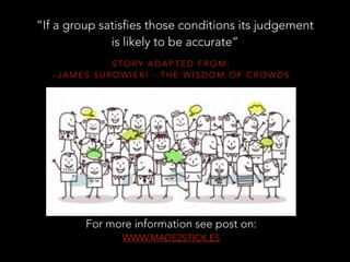 S T O RY A D A P T E D F R O M :
– J A M E S S U R O W I E K I - T H E W I S D O M O F C R O W D S
“If a group satisfies those conditions its judgement
is likely to be accurate”
For more information see post on:
WWW.MADE2STICK.ES
 