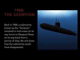 1 9 6 8 :
T H E S C O R P I O N
Back in 1968, a submarine,
known as the “Scorpion”
vanished in mid ocean on its
way home to Newport News
on its way back from a
service of duty. No one knew
how the submarine could
have disappeared.
 