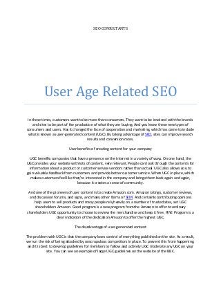 SEO CONSULTANTS




          User Age Related SEO
 In these times, customers want to be more than consumers. They want to be involved with the brands
    and sites to be part of the production of what they are buying. And you know these new types of
consumers and users. Has it changed the face of cooperation and marketing, which has come to include
 what is known as user-generated content (UGC). By taking advantage of SEO, sites can improve search
                                       results and conversion rates.

                          User benefits of creating content for your company

  UGC benefits companies that have a presence on the Internet in a variety of ways. On one hand, the
UGC provides your website with lots of content, very relevant. People can look through the contents for
  information about a product or customer service vendors rather than actual. UGC also allows you to
gain valuable feedback from customers and provide better customer service. When UGC in place, which
   makes customers feel like they're interested in the company and brings them back again and again,
                               because it creates a sense of community.

 And one of the pioneers of user content is to create Amazon.com. Amazon ratings, customer reviews,
 and discussion forums, and signs, and many other forms of SEM. And certainly contributing opinions
    help users to sell products and many people rely heavily on a number of trusted sites, set UGC
     shareholders Amazon. Good program is a new program from the Amazon to offer to ordinary
shareholders UGC opportunity to choose to review the merchandise and keep it free. FINE Program is a
                  clear indication of the dedication Amazon to offer the highest UGC.

                             The disadvantage of user-generated content

The problem with UGC is that the company loses control of everything published on the site. As a result,
we run the risk of being attacked by unscrupulous competitors in place. To prevent this from happening,
and it is best to develop guidelines for members to follow and actively UGC moderate any UGC on your
             site. You can see an example of large UGC guidelines on the website of the BBC.
 