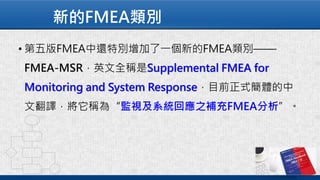 新的FMEA類別
• 第五版FMEA中還特別增加了一個新的FMEA類別——
FMEA-MSR，英文全稱是Supplemental FMEA for
Monitoring and System Response，目前正式簡體的中
文翻譯，將它稱為“監視及系統回應之補充FMEA分析”。
 