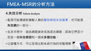 FMEA-MSR的分析方法
4.失效分析 Failure Analysis
• 監測可能通過對駕駛人員的警告降低失效後果，也可能是
失效網的一部分。
• 在本手冊中，這些網路被命名為混合網路，因為它們至少
包含一個失效原因和一個或多個功能。
• 以這種方式，可以呈現出對系統行為的完整理解。
 