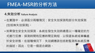 FMEA-MSR的分析方法
4.失效分析 Failure Analysis
• 在實踐中，必須區分兩種情況：安全失效探測和部分失效探測
(包括無失效探測)。
• 如果發生安全失效探測，系統在發生失效時總是以一種確定的方
式進行反應，探測時間和反應時間足夠短，以保證系統或車輛處
於安全狀態。在這種情況下，失效網應該包括對監測和系統反應
的描述。因此，它是一個混合網路。
 