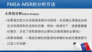 FMEA-MSR的分析方法
4.失效分析Failure Analysis
• 如果發生部分失效探測或無失效探測，失效網必須描述系統
在沒有探測到失效時的反應，因為一般情況下，這是最嚴重
的情況，決定了採取措施的必要性(改善探測的必要性)。
• 如果有興趣，一個混合網包括監測和相應的系統反應措施可
以加入失效網。
 