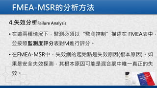 FMEA-MSR的分析方法
4.失效分析Failure Analysis
• 在這兩種情況下，監測必須以“監測控制”描述在 FMEA表中，
並按照監測度評分表對M進行評分。
• 在FMEA-MSR中，失效網的起始點是失效原因(根本原因)。如
果是安全失效探測，其根本原因可能是混合網中唯一真正的失
效。
 