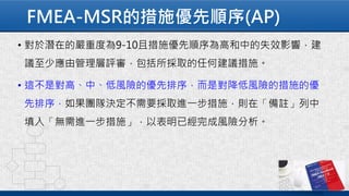 FMEA-MSR的措施優先順序(AP)
• 對於潛在的嚴重度為9-10且措施優先順序為高和中的失效影響，建
議至少應由管理層評審，包括所採取的任何建議措施。
• 這不是對高、中、低風險的優先排序，而是對降低風險的措施的優
先排序，如果團隊決定不需要採取進一步措施，則在「備註」列中
填入「無需進一步措施」，以表明已經完成風險分析。
 