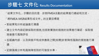 步驟七 文件化 Results Documentation
「結果文件化」步驟的目的是，針對FMEA活動的結果進行總結和交流。
「將FMEA-MSR結果形成文件」的主要目標是
• 對結果和分析結論進行溝通
• 建立文件內容記錄採取的措施,包括對實施的措施的效果進行確認、採取措
施後進行風險評估
• 在組織內部，以及與客戶和成供應商之間(如需)針對降低風險的措施進行溝
通
• 記錄風險分析和風險降低到的可接受水準。
 